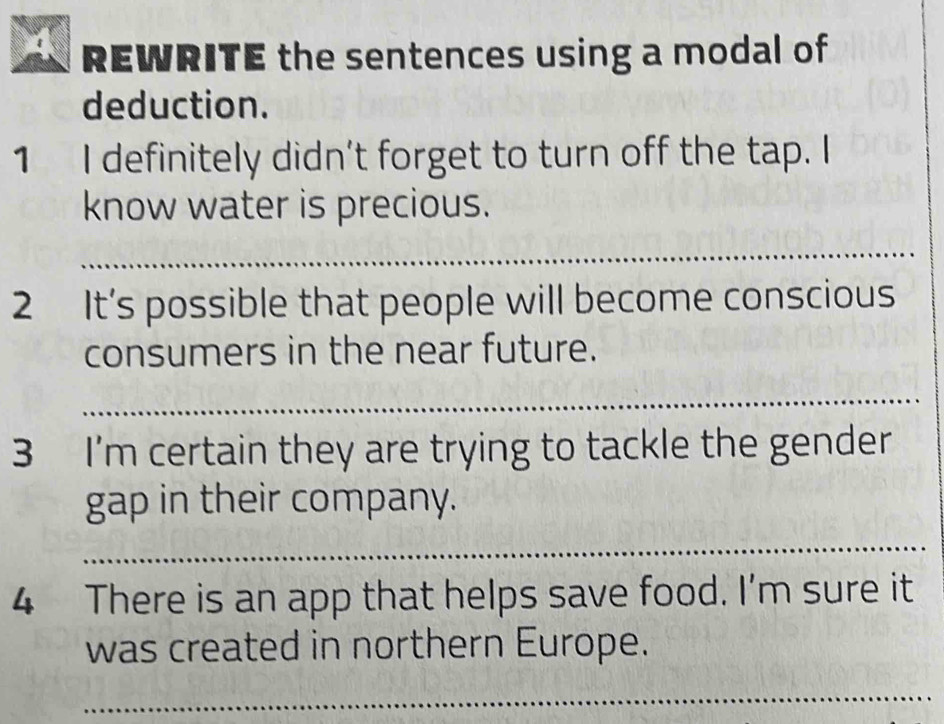 REWRITE the sentences using a modal of 
deduction. 
1 I definitely didn't forget to turn off the tap. I 
know water is precious. 
_ 
2 It’s possible that people will become conscious 
consumers in the near future. 
_ 
3 I'm certain they are trying to tackle the gender 
gap in their company. 
_ 
4 There is an app that helps save food. I’m sure it 
was created in northern Europe. 
_ 
_