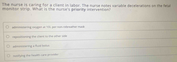 The nurse is caring for a client in labor. The nurse notes variable decelerations on the fetal
monitor strip. What is the nurse's priority intervention?
administering oxygen at 10L per non-rebreather mask
repositioning the client to the other side
administering a fluid bolus
notifying the health care provider