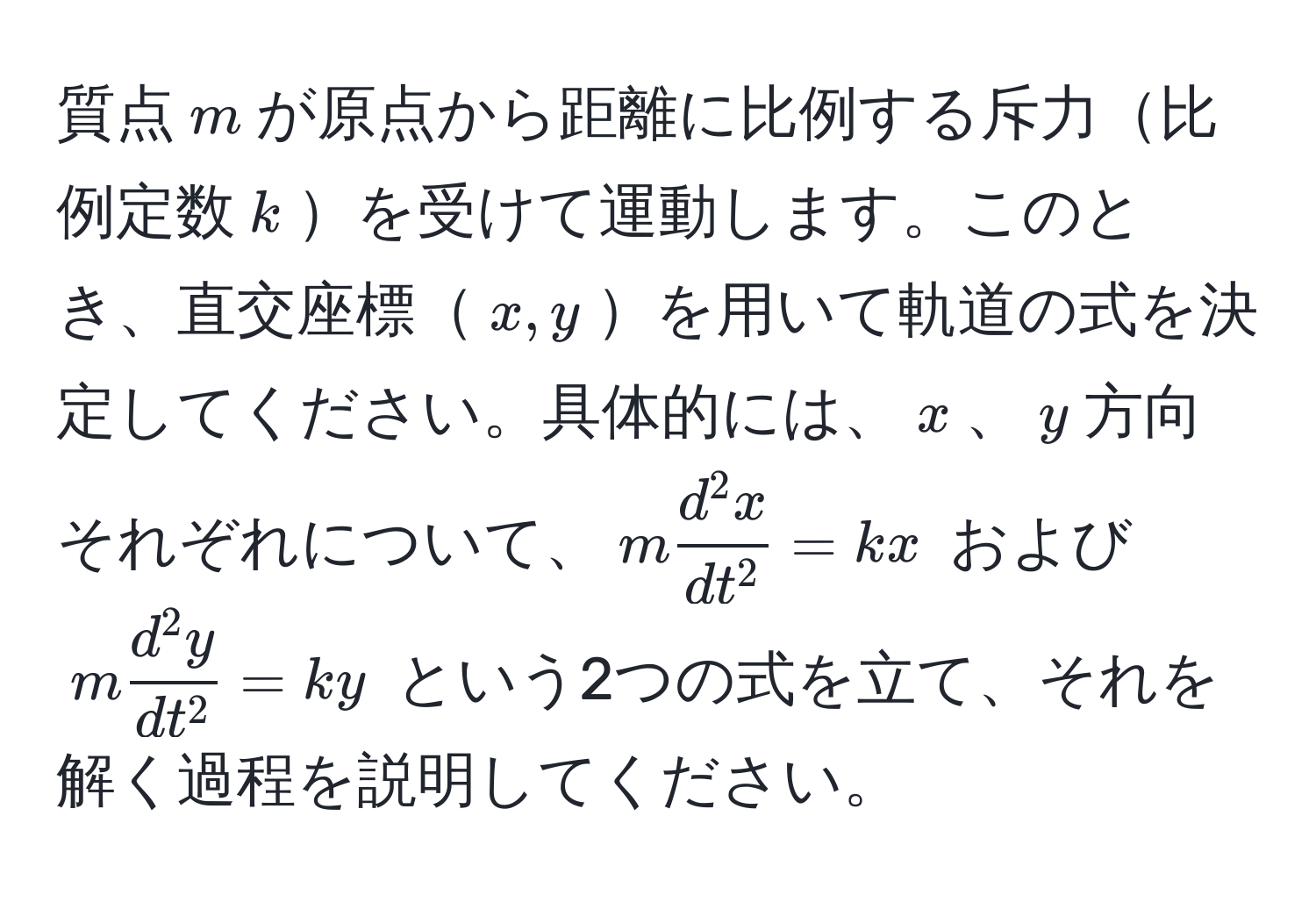 質点$m$が原点から距離に比例する斥力比例定数$k$を受けて運動します。このとき、直交座標$x,y$を用いて軌道の式を決定してください。具体的には、$x$、$y$方向それぞれについて、$m fracd^(2 x)dt^2 = kx$ および $m fracd^(2 y)dt^2 = ky$ という2つの式を立て、それを解く過程を説明してください。