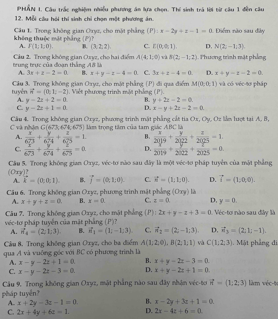 PHÂN I. Câu trắc nghiệm nhiều phương án lựa chọn. Thí sinh trả lời từ câu 1 đến câu
12. Mỗi câu hỏi thí sinh chỉ chọn một phương án.
Câu 1. Trong không gian Oxyz, cho mặt phẳng (P): x-2y+z-1=0.  Điểm nào sau đây
không thuộc mặt phẳng (P)?
A. F(1;1;0). B. (3;2;2). C. E(0;0;1). D. N(2;-1;3).
Câu 2. Trong không gian Oxyz, cho hai điểm A(4;1;0) và B(2;-1;2). Phương trình mặt phẳng
trung trực của đoạn thẳng AB là
A. 3x+z-2=0. B. x+y-z-4=0. C. 3x+z-4=0. D. x+y-z-2=0.
Câu 3. Trong không gian Oxyz, cho mặt phẳng (P) đi qua điểm M(0;0;1) và có véc-tơ pháp
tuyến vector n=(0;1;-2). Viết phương trình mặt phẳng (P).
A. y-2z+2=0. B. y+2z-2=0.
C. y-2z+1=0. D. x-y+2z-2=0.
Câu 4. Trong không gian Oxyz, phương trình mặt phẳng cắt tia Ox, Oy, Oz lần lượt tại A, B,
C và nhận G(673;674;675) *  làm trọng tâm của tam giác ABC là
A.  x/673 + y/674 + z/675 =1.  x/2019 + y/2022 + z/2025 =1.
B.
C.  x/673 + y/674 + z/675 =0.  x/2019 + y/2022 + z/2025 =0.
D.
Câu 5. Trong không gian Oxyz, véc-tơ nào sau đây là một véc-tơ pháp tuyến của mặt phẳng
(Oxy)?
A. k=(0;0;1). B. vector j=(0;1;0). C. vector n=(1;1;0). D. vector i=(1;0;0).
Câu 6. Trong không gian Oxyz, phương trình mặt phẳng (Oxy) là
A. x+y+z=0. B. x=0. C. z=0. D. y=0.
Câu 7. Trong không gian Oxyz, cho mặt phẳng (P): 2x+y-z+3=0. Véc-tơ nào sau đây là
véc-tơ pháp tuyến của mặt phẳng (P)?
A. vector n_4=(2;1;3). B. vector n_1=(1;-1;3). C. vector n_2=(2;-1;3). D. vector n_3=(2;1;-1).
Câu 8. Trong không gian Oxyz, cho ba điểm A(1;2;0),B(2;1;1) và C(1;2;3).  Mặt phẳng đi
qua A và vuông góc với BC có phương trình là
B.
A. x-y-2z+1=0. x+y-2z-3=0.
D.
C. x-y-2z-3=0. x+y-2z+1=0.
Câu 9. Trong không gian Oxyz, mặt phẳng nào sau đây nhận véc-tơ vector n=(1;2;3) làm véc-te
pháp tuyến?
A. x+2y-3z-1=0. B. x-2y+3z+1=0.
C. 2x+4y+6z=1. D. 2x-4z+6=0.