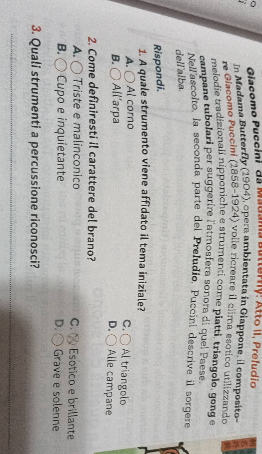 Giacomo Puccini da Madama Putterrly: Atto II, Preludio
In Madama Butterfly (1904), opera ambientata in Giappone, il composito~
re Giacomo Puccini (1858-1924) volle ricreare il clima esotico utilizzando
melodie tradizionali nipponiche e strumenti come piatti, triangolo, gong e
campane tubolari per suggerire l'atmosfera sonora di quel Paese.
Nellascolto, la seconda parte del Preludio, Puccini descrive il sorgere
dell'alba.
Rispondi.
1. A quale strumento viene affidato il tema iniziale?
A. Al corno
C. ○ Al triangolo
B. All’arpa
D. ( Alle campane
2. Come definiresti il carattere del brano?
A. ( Triste e malinconico C. ( Esotico e brillante
B. Cupo e inquietante D. Grave e solenne
3. Quali strumenti a percussione riconosci?
_