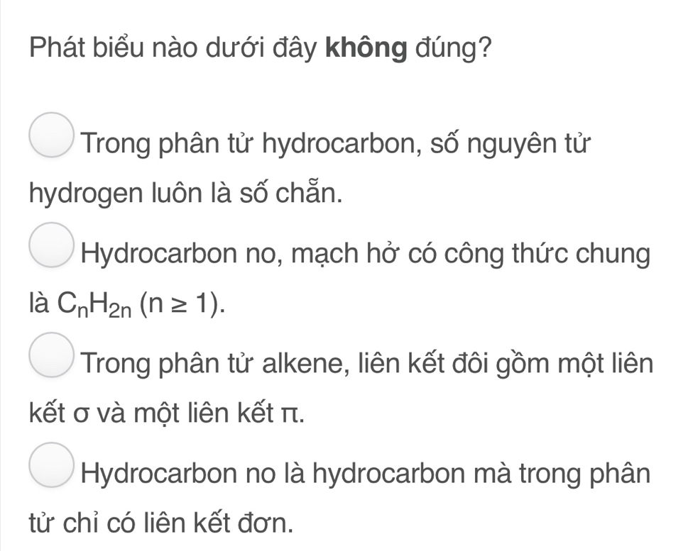 Phát biểu nào dưới đây không đúng?
Trong phân tử hydrocarbon, số nguyên tử
hydrogen luôn là số chẵn.
Hydrocarbon no, mạch hở có công thức chung
là C_nH_2n(n≥ 1).
Trong phân tử alkene, liên kết đôi gồm một liên
kết σ và một liên kết π.
Hydrocarbon no là hydrocarbon mà trong phân
tử chỉ có liên kết đơn.