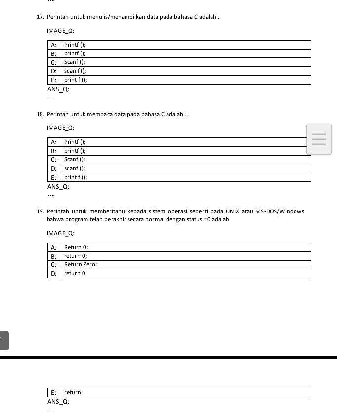 Perintah untuk menulis/menampilkan data pada bahasa C adalah...
IMAGE_Q:
ANS_Q:
18. Perintah untuk membaca data pada bahasa C adalah...
IMAGE_Q:
A: Printf ();
B: printf ();
C: Scanf ();
D: scanf ();
E: print f ();
ANS_Q:
19. Perintah untuk memberitahu kepada sistem operasi seperti pada UNIX atau MS-DOS/Windows
bahwa program telah berakhir secara normal dengan statu s=0 adalah
IMAGE_Q:
E: return
ANS_Q:
---