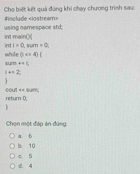 Cho biết kết quả đúng khi chạy chương trình sau:
#include
using namespace std;
int main()
int i=0, sum=0
while (i
sum +=i;
i+=2
H 
cout << sum;
return  0;
Chọn một đáp án đúng:
a. 6
b. 10
c. 5
d. 4