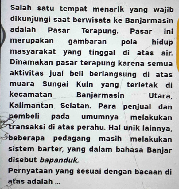 Salah satu tempat menarik yang wajib 
dikunjungi saat berwisata ke Banjarmasin 
adalah Pasar Terapung. Pasar ini 
merupakan gambaran pola hidup 
masyarakat yang tinggal di atas air. 
Dinamakan pasar terapung karena semua 
aktivitas jual beli berlangsung di atas 
muara Sungai Kuin yang terletak di 
kecamatan Banjarmasin Utara, 
Kalimantan Selatan. Para penjual dan 
pembeli pada umumnya melakukan 
transaksi di atas perahu. Hal unik lainnya, 
beberapa pedagang masih melakukan 
sistem barter, yang dalam bahasa Banjar 
disebut bapanduk. 
Pernyataan yang sesuai dengan bacaan di 
atas adalah ...