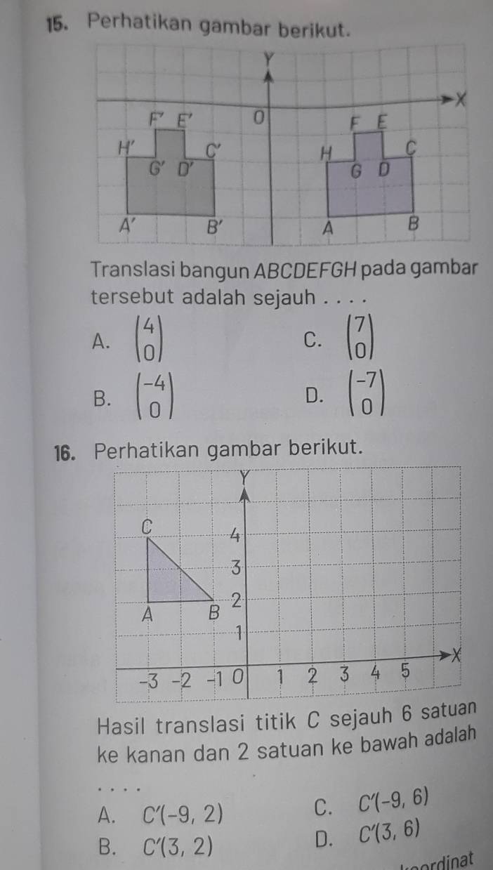 Perhatikan gambar berikut.
Translasi bangun ABCDEFGH pada gambar
tersebut adalah sejauh . . . .
A. beginpmatrix 4 0endpmatrix beginpmatrix 7 0endpmatrix
C.
B. beginpmatrix -4 0endpmatrix beginpmatrix -7 0endpmatrix
D.
16. Perhatikan gambar berikut.
Hasil translasi titik C sejauh 6
ke kanan dan 2 satuan ke bawah adalah
, . .
A. C'(-9,2)
C. C'(-9,6)
B. C'(3,2)
D. C'(3,6)
Leordinat