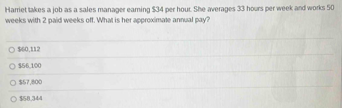 Harriet takes a job as a sales manager earning $34 per hour. She averages 33 hours per week and works 50
weeks with 2 paid weeks off. What is her approximate annual pay?
$60,112
$56,100
$57,800
$58,344