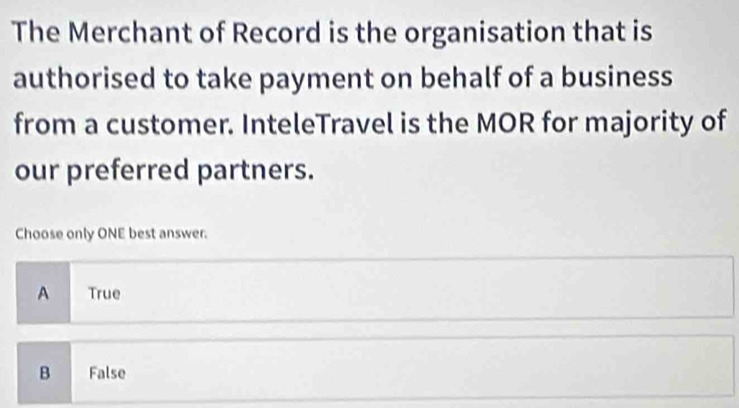 The Merchant of Record is the organisation that is
authorised to take payment on behalf of a business
from a customer. InteleTravel is the MOR for majority of
our preferred partners.
Choose only ONE best answer.
A True
B False