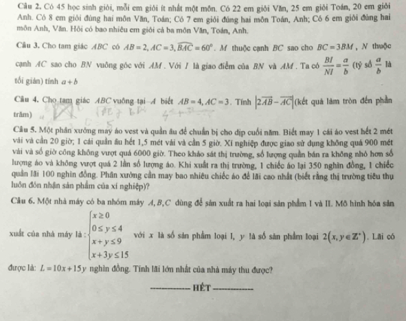 Có 45 học sinh giỏi, mỗi em giỏi ít nhất một môn. Có 22 em giỏi Văn, 25 em giỏi Toán, 20 em giỏi
Anh. Có 8 em giỏi đúng hai môn Văn, Toán; Có 7 em giỏi đúng hai môn Toán, Anh; Có 6 em giỏi đúng hai
môn Anh, Văn. Hồi có bao nhiêu em giỏi cả ba môn Văn, Toán, Anh.
Cầu 3. Cho tam giác ABC có AB=2,AC=3,widehat BAC=60°. M thuộc cạnh BC sao cho BC=3BM ,N thuộc
cạnh AC sao cho BN vuông góc với AM . Với / là giao điểm của BN và AM. Ta có  BI/NI = a/b (t) số  a/b la
tối giản) tính a+b
Câu 4. Cho tam giác ABC vuông tại A biết AB=4,AC=3 , Tính |2vector AB-vector AC| (kết quả làm tròn đến phần
trăm)
Câu 5. Một phân xưởng may áo vest và quần âu để chuẩn bị cho dịp cuối năm. Biết may 1 cái áo vest hết 2 mét
vài và cần 20 giờ; 1 cái quần âu hết 1,5 mét vải và cần 5 giờ. Xí nghiệp được giao sử dụng không quả 900 mét
vài và số giờ công không vượt quá 6000 giờ. Theo khảo sát thị trường, số lượng quần bán ra không nhỏ hơn số
lượng áo và không vượt quá 2 lần số lượng áo. Khi xuất ra thị trường, 1 chiếc áo lại 350 nghìn đồng, 1 chiếc
quần lãi 100 nghĩn đồng. Phần xưởng cần may bao nhiêu chiếc áo để lãi cao nhất (biết rằng thị trường tiêu thụ
luôn đón nhận sản phẩm của xí nghiệp)?
Câu 6. Một nhà máy có ba nhóm máy A, B,C dùng để sản xuất ra hai loại sản phẩm I và II. Mô hình hóa sản
xuất của nhà máy là : beginarrayl x≥ 0 0≤ y≤ 4 x+y≤ 9 x+3y≤ 15endarray. với x là số sản phẩm loại I, y là số sản phẩm loại 2(x,y∈ Z^+). Lai có
được là: L=10x+15y nghìn đồng. Tính lãi lớn nhất của nhà máy thu được?
_hét_