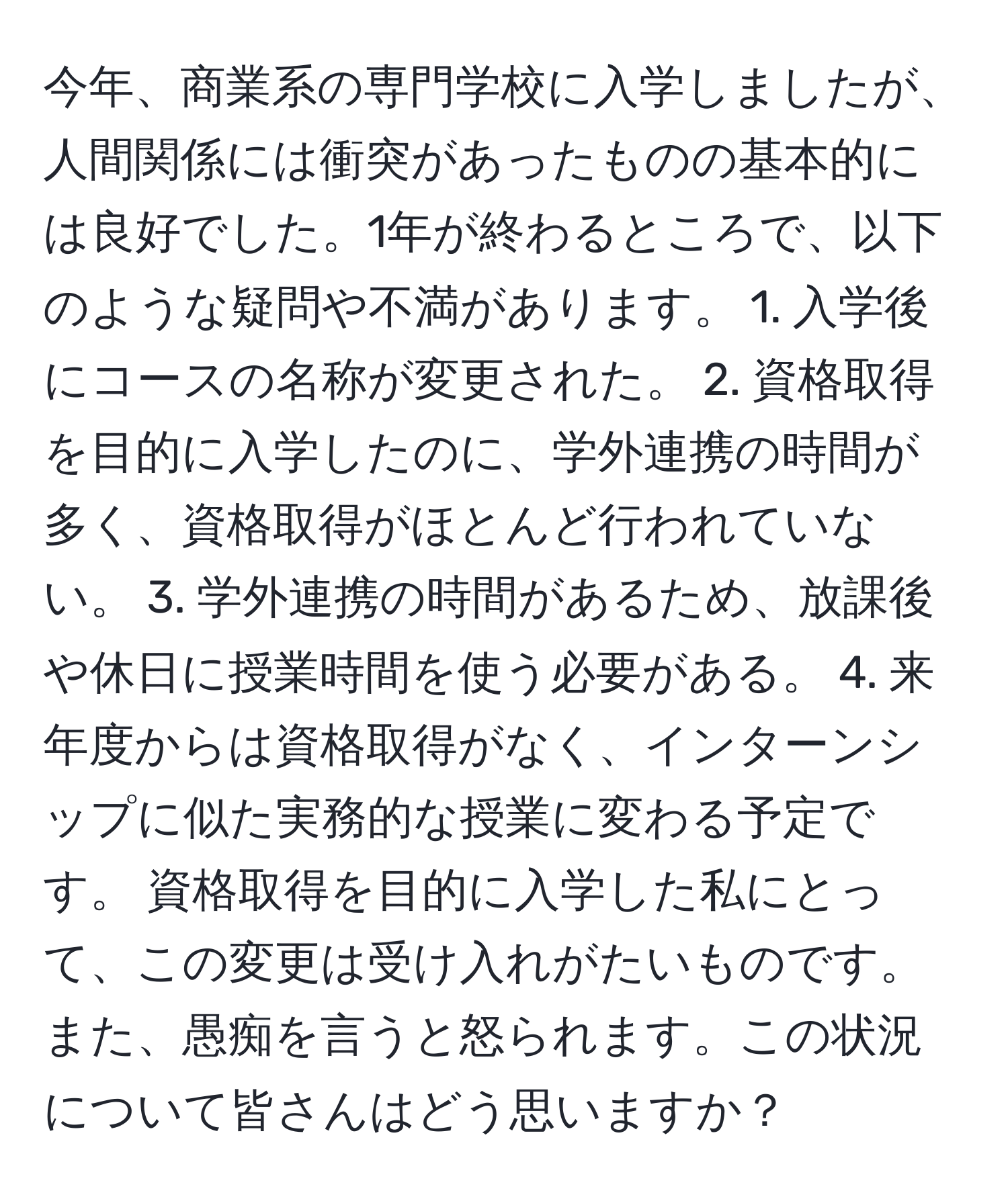 今年、商業系の専門学校に入学しましたが、人間関係には衝突があったものの基本的には良好でした。1年が終わるところで、以下のような疑問や不満があります。 1. 入学後にコースの名称が変更された。 2. 資格取得を目的に入学したのに、学外連携の時間が多く、資格取得がほとんど行われていない。 3. 学外連携の時間があるため、放課後や休日に授業時間を使う必要がある。 4. 来年度からは資格取得がなく、インターンシップに似た実務的な授業に変わる予定です。 資格取得を目的に入学した私にとって、この変更は受け入れがたいものです。また、愚痴を言うと怒られます。この状況について皆さんはどう思いますか？