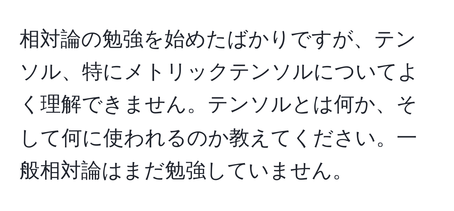 相対論の勉強を始めたばかりですが、テンソル、特にメトリックテンソルについてよく理解できません。テンソルとは何か、そして何に使われるのか教えてください。一般相対論はまだ勉強していません。