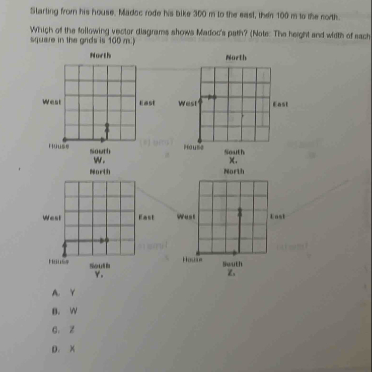 Starting from his house. Madcc rode his bike 300 m to the east, then 100 m to the north.
Which of the following vector diagrams shows Madoc's path? (Note: The height and width of each
square in the grds is 100 m :)
North North

w . x.
North 


Y.
Z、
A. Y
B. W
C. Z
D. X