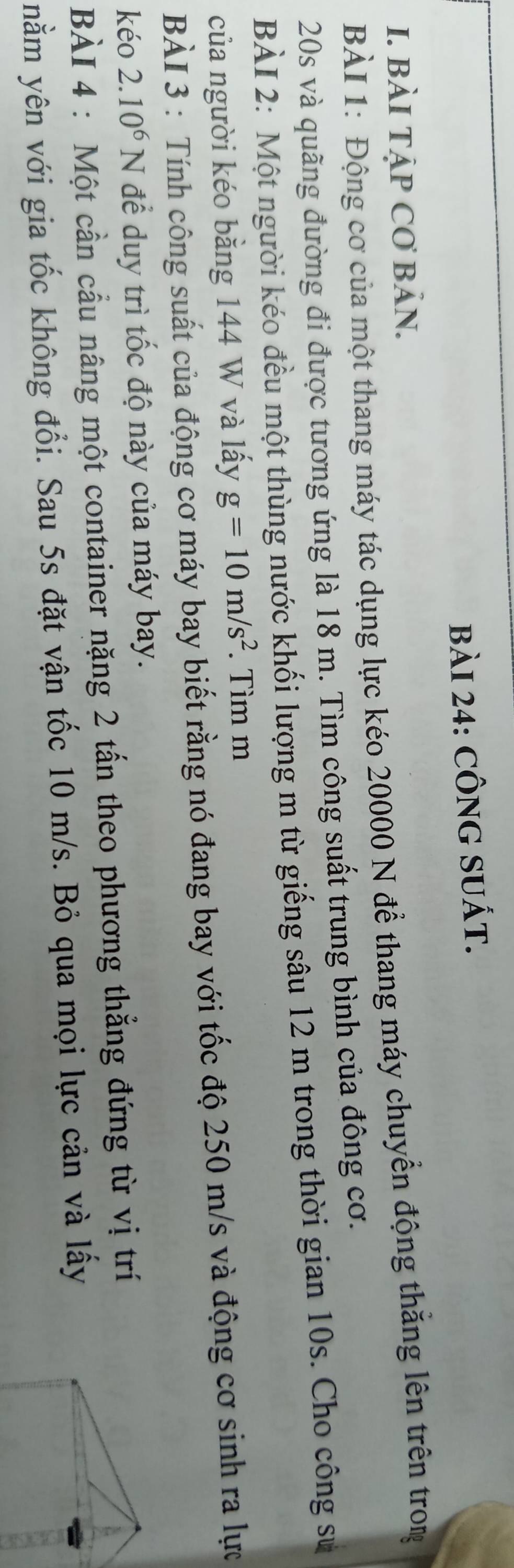 CÔNG SUÁT. 
I. BÀI TẠP CƠ BảN. 
BÀI 1: Động cơ của một thang máy tác dụng lực kéo 20000 N để thang máy chuyển động thăng lên trên tron
20s và quãng đường đi được tương ứng là 18 m. Tìm công suất trung bình của đông cơ. 
BÀI 2: Một người kéo đều một thùng nước khối lượng m từ giếng sâu 12 m trong thời gian 10s. Cho công sự 
của người kéo bằng 144 W và lấy g=10m/s^2. Tìm m
BÀI 3 : Tính công suất của động cơ máy bay biết rằng nó đang bay với tốc độ 250 m/s và động cơ sinh ra lực 
kéo 2.10^6 N để duy trì tốc độ này của máy bay. 
BÀI 4 : Một cần cầu nâng một container nặng 2 tấn theo phương thẳng đứng từ vị trí 
nằm yên với gia tốc không đổi. Sau 5s đặt vận tốc 10 m/s. Bỏ qua mọi lực cản và lấy