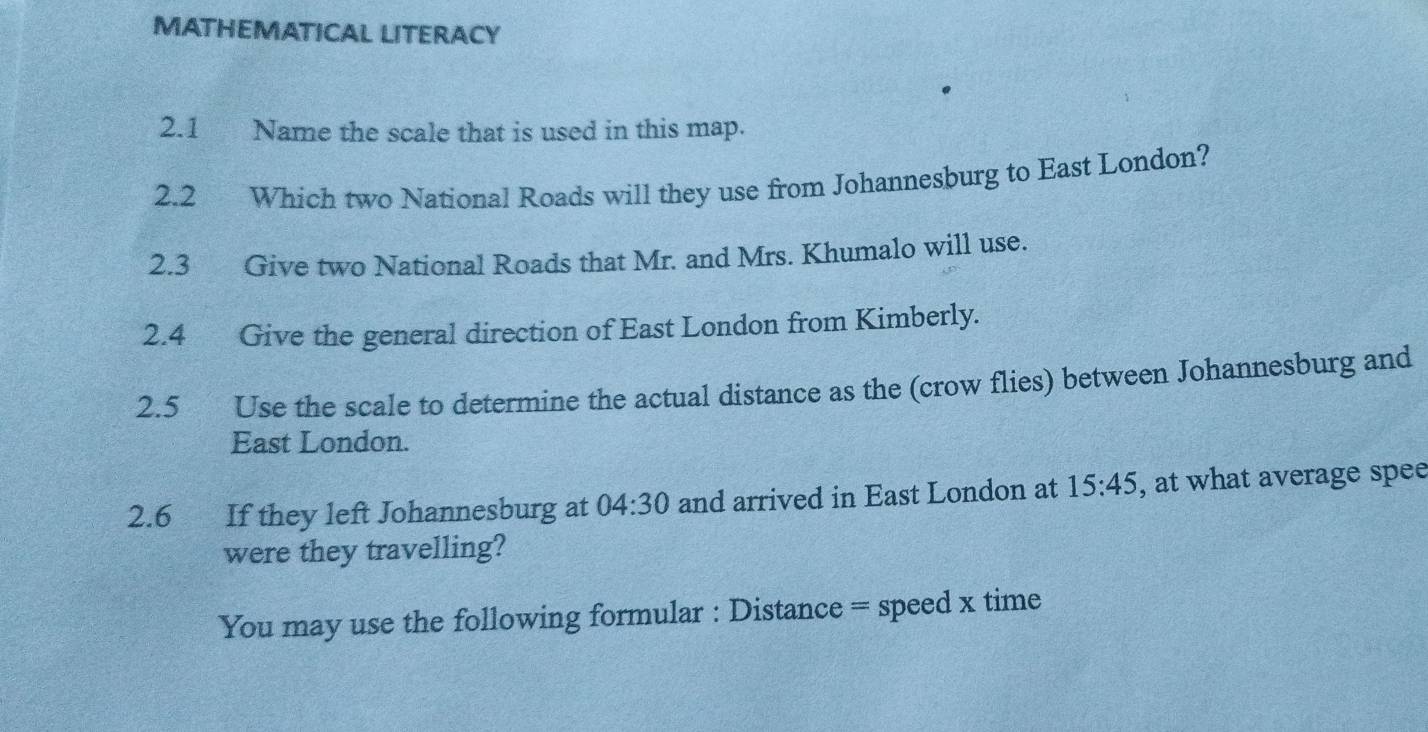 MATHEMATICAL LITERACY 
2.1 Name the scale that is used in this map. 
2.2 Which two National Roads will they use from Johannesburg to East London? 
2.3 Give two National Roads that Mr. and Mrs. Khumalo will use. 
2.4 Give the general direction of East London from Kimberly. 
2.5 Use the scale to determine the actual distance as the (crow flies) between Johannesburg and 
East London. 
2.6 If they left Johannesburg at 04:30 and arrived in East London at 15:45 , at what average spee 
were they travelling? 
You may use the following formular : Distance = speed x time