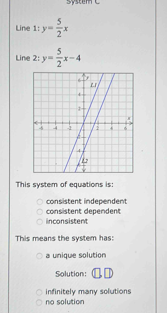 System C
Line 1: y= 5/2 x
Line 2: y= 5/2 x-4
This system of equations is:
consistent independent
consistent dependent
inconsistent
This means the system has:
a unique solution
Solution:
infinitely many solutions
no solution