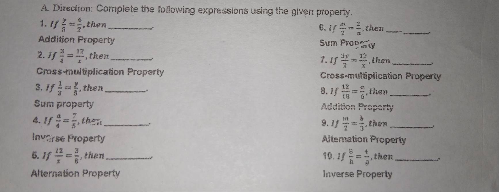 Direction: Complete the following expressions using the given property.
1. If  y/5 = 6/2  ,then_ 6. If m/2 = 2/n  ,then__
.
Addition Property
Sum Property
2. If  3/4 = 12/x  , then_
7. If  3y/2 = 12/x  , then_
.
Cross-multiplication Property Cross-multiplication Property
3.If  1/3 = y/5  ,then_
8. 1f  12/18 = a/6  , then_
.
Sum property Addition Property
4. If  a/4 = 7/5  , then_
9.1f  m/2 = b/3  , then_
Inverse Property Alternation Property
5. If  12/x = 3/8  , then_ 10. If  8/h = 4/g  ,then_
Alternation Property Inverse Property