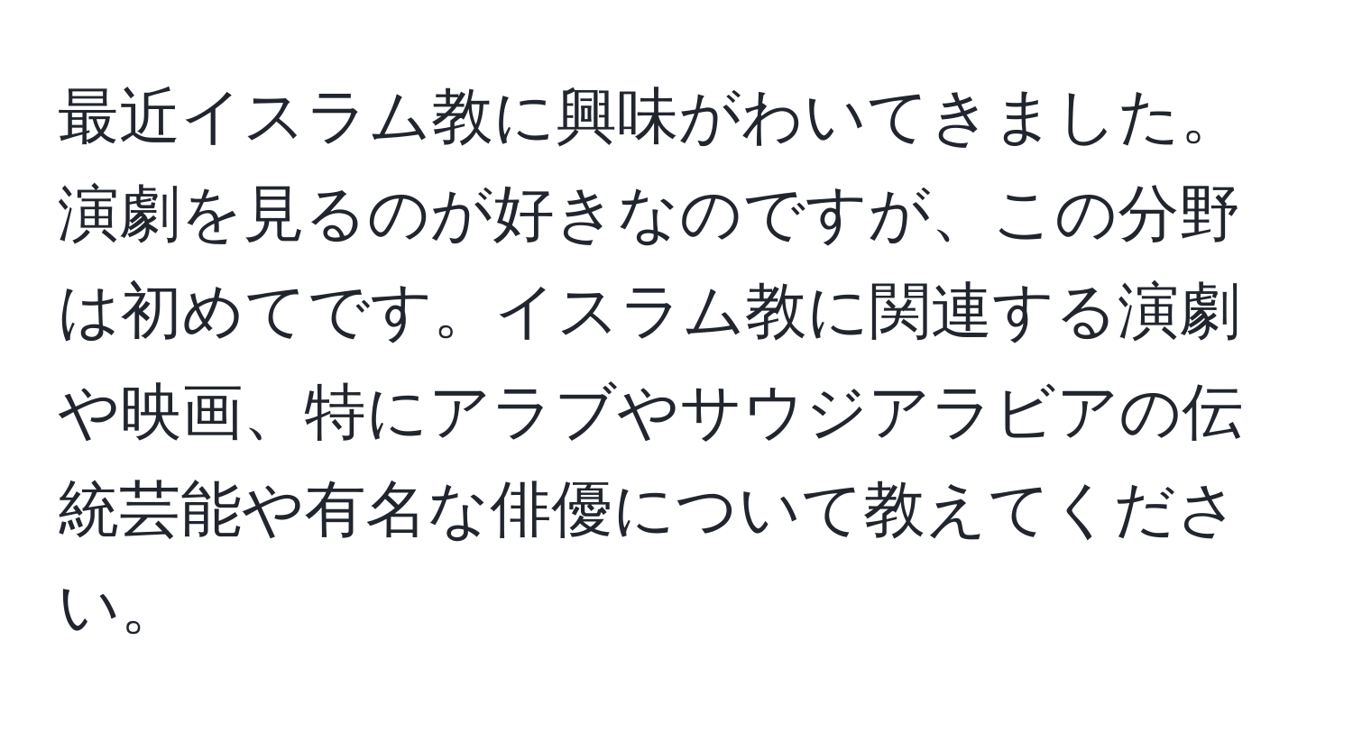 最近イスラム教に興味がわいてきました。演劇を見るのが好きなのですが、この分野は初めてです。イスラム教に関連する演劇や映画、特にアラブやサウジアラビアの伝統芸能や有名な俳優について教えてください。