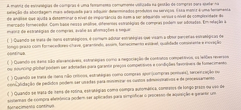 A matriz de estratégias de compras é uma ferramenta comumente utilizada na gestão de compras para ajudar na
seleção da abordagem mais adequada para adquirir determinados produtos ou serviços. Essa matriz é uma ferramenta
de análise que ajuda a determinar o nível de importância do item a ser adquirido versus o nível de complexidade do
mercado fornecedor. Com base nessa análise, diferentes estratégias de compras podem ser adotadas. Em relação à
matriz de estratégias de compras, avalie as afirmações a seguir:
) Quando se trata de itens estratégicos, é comum adotar estratégias que visam a obter parcerias estratégicas de
longo prazo com fornecedores-chave, garantindo, assim, fornecimento estável, qualidade consistente e inovação
continua.
( ) Quando os itens são alavancáveis, estratégias como a negociação de contratos competitivos, os leilões reversos
ou sourcing global podern ser adotadas para garantir preços competitivos e condições favoráveis de fomecimento
( ) Quando se trata de itens não críticos, estratégias como compras spol (compras pontuais), terceirização ou
consalidação de pedidos podem ser usadas para minimizar os custos administrativos e de processamento.
( ) Quando se trata de itens de rotina, estratégias como compra automática, contratos de longo prazo ou uso de
sistemas de compra eletrônica podem ser aplicadas para simplificar o processo de aquisição e garantir um
fornecimento continuo.