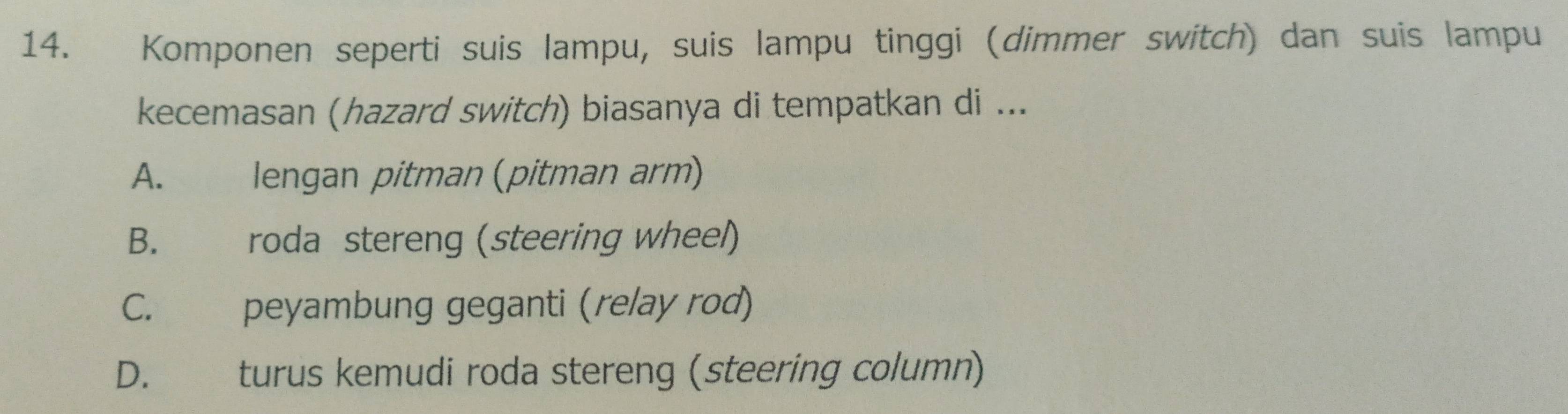 Komponen seperti suis lampu, suis lampu tinggi (dimmer switch) dan suis lampu
kecemasan (hazard switch) biasanya di tempatkan di ...
A. | lengan pitman (pitman arm)
B. roda stereng (steering wheel)
C. peyambung geganti (relay rod)
D. turus kemudi roda stereng (steering column)