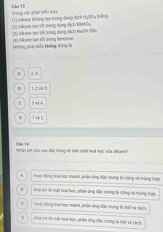 Trong các phát biểu sau:
(1) Alkane không tan trong dung dịch H_2SO_4 loãng,
(2) Alkane tan tốt trong dung dịch KMnO4.
(3) Alkane tan tốt trong dung dịch NaOH đặc.
(4) Alkane tan tốt trong benzene.
Những phát biểu không đủng là
A 2, 3.
B 1, 2 và 3.
C 3 và 4.
D 1 và 2.
Câu 14
Nhận xét nào sau đây đúng về tính chất hoá học của alkane?
A Hoạt động hoá học mạnh, phản ứng đặc trưng là cộng và trùng hợp.
B Khá trơ về mặt hoá học, phản ứng đặc trưng là cộng và trùng hợp.
C Hoạt động hoá học mạnh, phản ứng đặc trưng là thế và tách.
D Khá trơ về mặt hoá học, phản ứng đặc trưng là thế và tách.