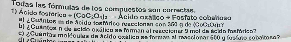 Todas las fórmulas de los compuestos son correctas. 
1) Ácido fosfórico +(CoC_2O_4)_2 → Ácido oxálico + Fosfato cobaltoso 
a) ¿Cuántos m de ácido fosfórico reaccionan con 350 g de (CoC_2O_4)_2 ? 
b) ¿Cuántos n de ácido oxálico se forman al reaccionar 9 mol de ácido fosfórico? 
c) ¿Cuántas moléculas de ácido oxálico se forman al reaccionar 500 g fosfato cobaltoso? 
d) Guántos