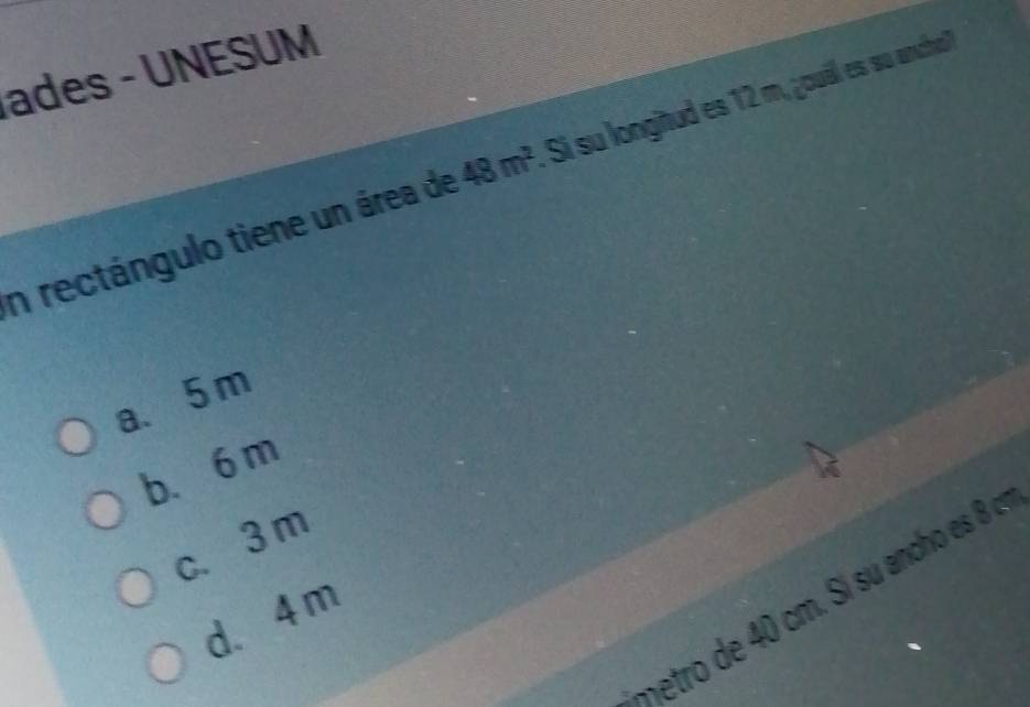 ades - UNESUM
n rectángulo tiene un área de 48m^2 Si su longitud es 12 m, ¿ouáll es su ancho?
a、 5 m
b、 6 m
c. 3m
etro de cm. Si su ancho esB c
d. 4 m