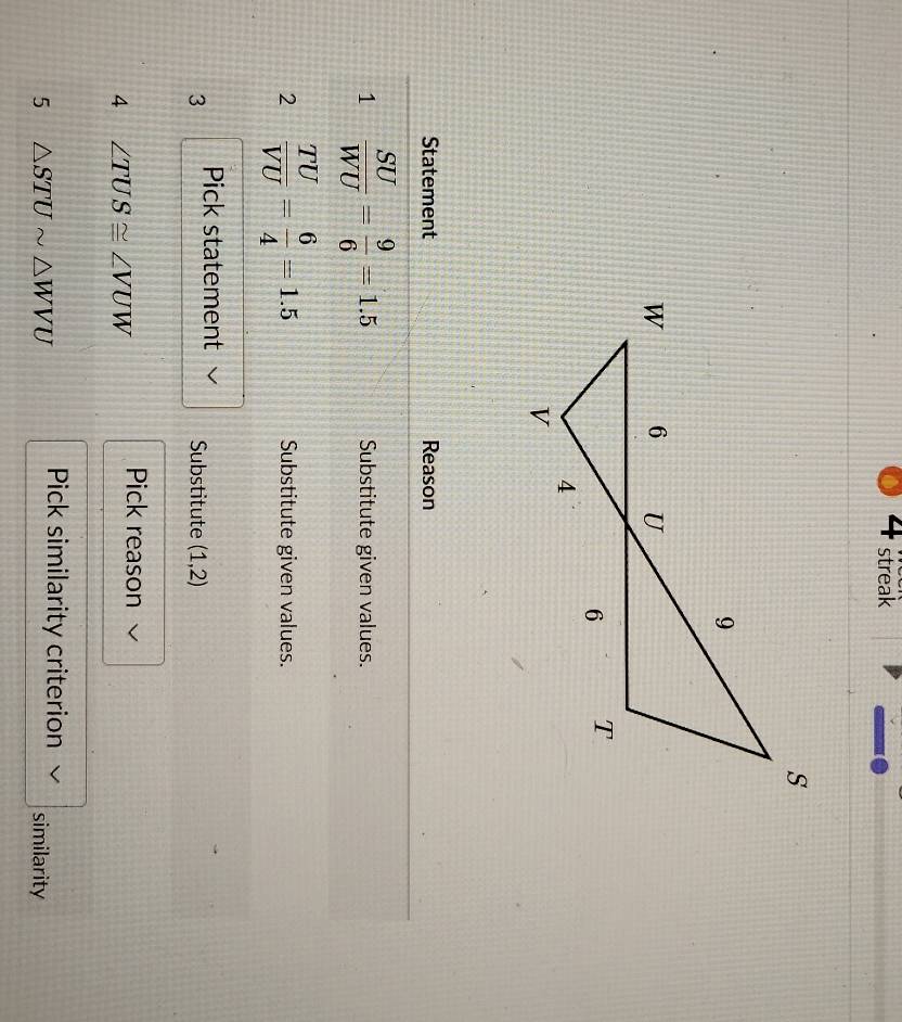 streak 
Statement Reason 
1  SU/WU = 9/6 =1.5 Substitute given values. 
2  TU/VU = 6/4 =1.5 Substitute given values. 
3 Pick statement Substitute (1,2)
Pick reason 
4 ∠ TUS≌ ∠ VUW
Pick similarity criterion 
5 △ STUsim △ WVU similarity