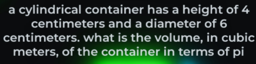 a cylindrical container has a height of 4
centimeters and a diameter of 6
centimeters. what is the volume, in cubic
meters, of the container in terms of pi