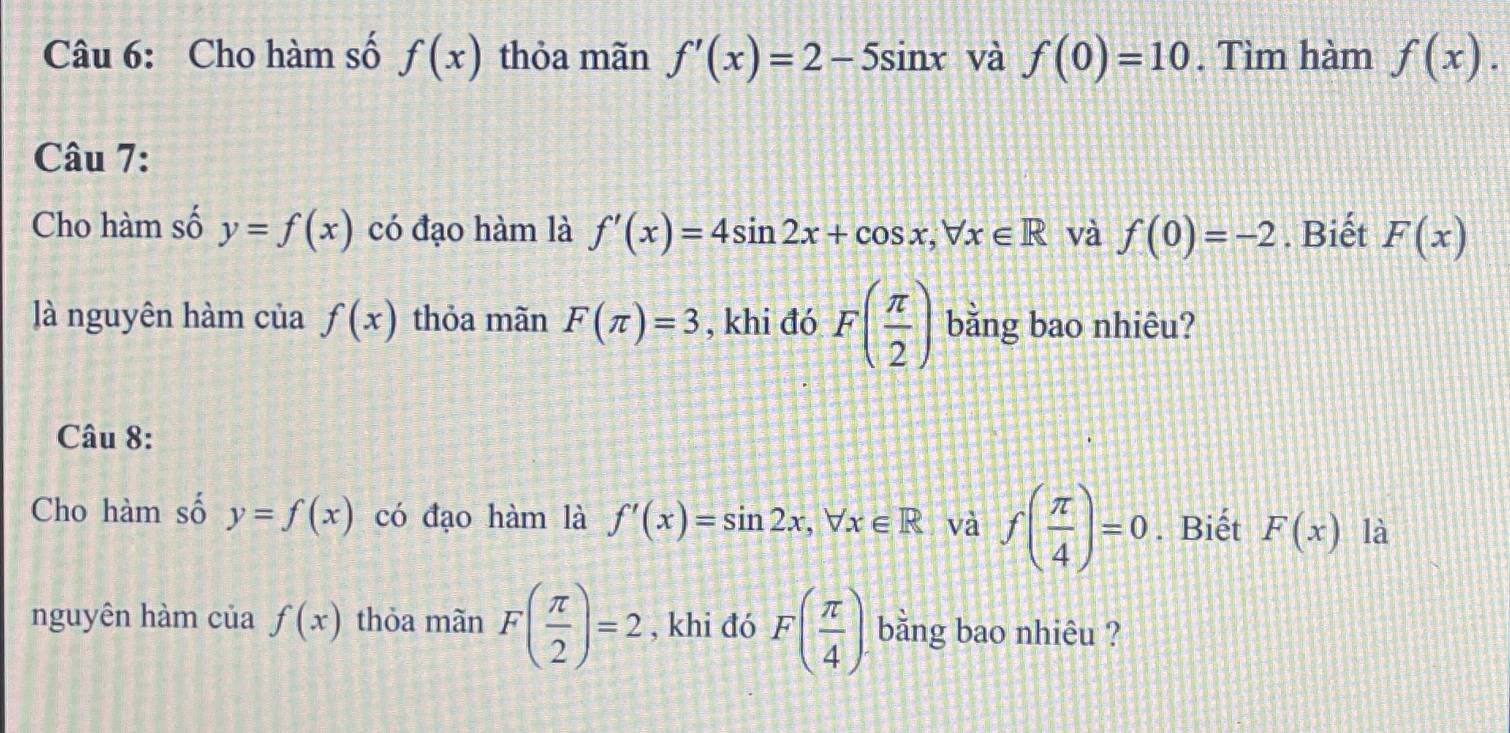 Cho hàm số f(x) thỏa mãn f'(x)=2-5sin x và f(0)=10. Tìm hàm f(x). 
Câu 7: 
Cho hàm số y=f(x) có đạo hàm là f'(x)=4sin 2x+cos x, forall x∈ R và f(0)=-2. Biết F(x)
à nguyên hàm của f(x) thỏa mãn F(π )=3 , khi đó F( π /2 ) bằng bao nhiêu? 
Câu 8: 
Cho hàm số y=f(x) có đạo hàm là f'(x)=sin 2x, forall x∈ R và f( π /4 )=0. Biết F(x) là 
nguyên hàm của f(x) thỏa mãn F( π /2 )=2 , khi đó F( π /4 ) bằng bao nhiêu ?