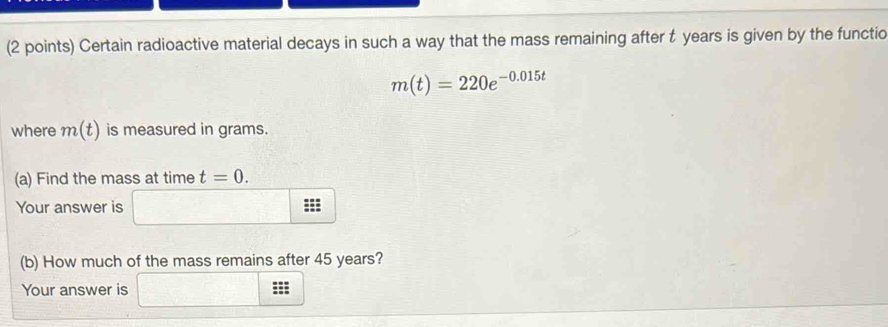 Certain radioactive material decays in such a way that the mass remaining after t years is given by the functio
m(t)=220e^(-0.015t)
where m(t) is measured in grams. 
(a) Find the mass at time t=0. 
Your answer is ::: 
(b) How much of the mass remains after 45 years? 
Your answer is