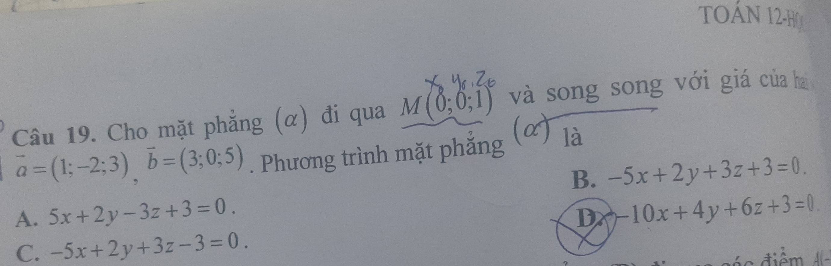 TOÁN 12-H0
Câu 19. Cho mặt phẳng (α) đi qua M(0;0;1) và song song với giá của hai
vector a=(1;-2;3), vector b=(3;0;5). Phương trình mặt phẳng (α) là
B. -5x+2y+3z+3=0.
A. 5x+2y-3z+3=0. D -10x+4y+6z+3=0
C. -5x+2y+3z-3=0.