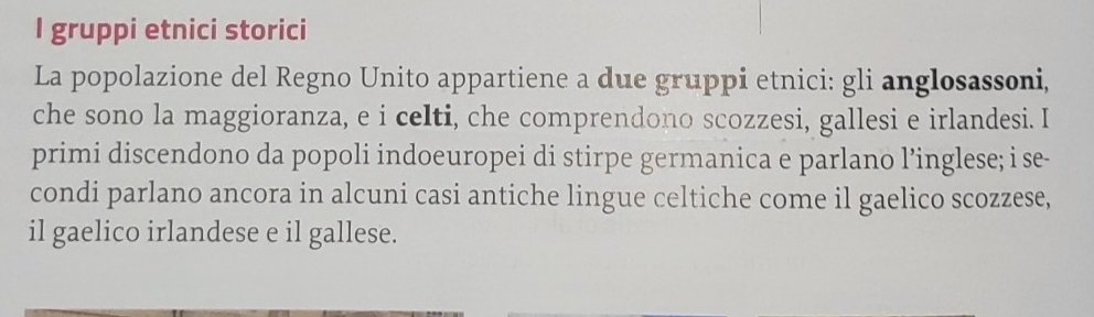 gruppi etnici storici 
La popolazione del Regno Unito appartiene a due gruppi etnici: gli anglosassoni, 
che sono la maggioranza, e i celti, che comprendono scozzesi, gallesi e irlandesi. I 
primi discendono da popoli indoeuropei di stirpe germanica e parlano l’inglese; i se- 
condi parlano ancora in alcuni casi antiche lingue celtiche come il gaelico scozzese, 
il gaelico irlandese e il gallese.