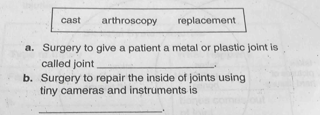 cast arthroscopy replacement
a. Surgery to give a patient a metal or plastic joint is
called joint _.
b. Surgery to repair the inside of joints using
tiny cameras and instruments is
_..