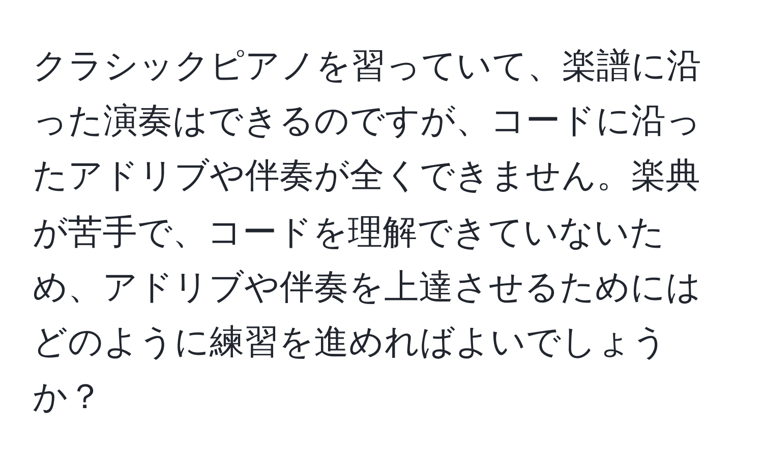 クラシックピアノを習っていて、楽譜に沿った演奏はできるのですが、コードに沿ったアドリブや伴奏が全くできません。楽典が苦手で、コードを理解できていないため、アドリブや伴奏を上達させるためにはどのように練習を進めればよいでしょうか？