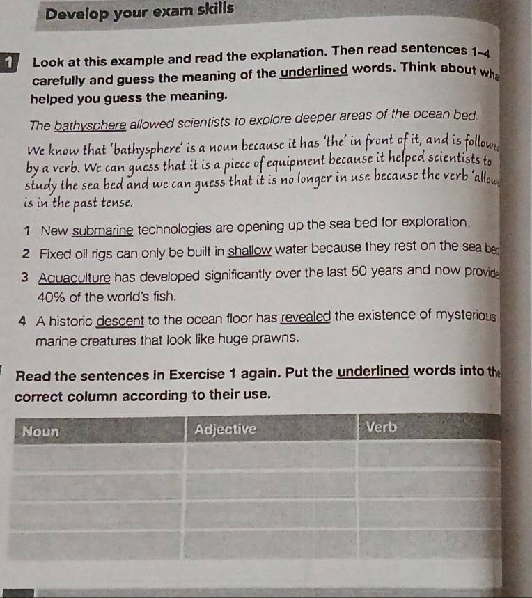 Develop your exam skills 
Look at this example and read the explanation. Then read sentences 1-4 
carefully and guess the meaning of the underlined words. Think about wh 
helped you guess the meaning. 
The bathysphere allowed scientists to explore deeper areas of the ocean bed. 
We know that ‘bathysphere’ is a noun because it has ‘the’ in front of it, and is followe 
by a verb. We can guess that it is a piece of equipment because it helped scientists to 
study the sea bed and we can guess that it is no longer in use because the verb ‘allow 
is in the past tense. 
1 New submarine technologies are opening up the sea bed for exploration. 
2 Fixed oil rigs can only be built in shallow water because they rest on the sea be 
3 Aquaculture has developed significantly over the last 50 years and now provide
40% of the world's fish. 
4 A historic descent to the ocean floor has revealed the existence of mysterious 
marine creatures that look like huge prawns. 
Read the sentences in Exercise 1 again. Put the underlined words into the 
correct column according to their use.