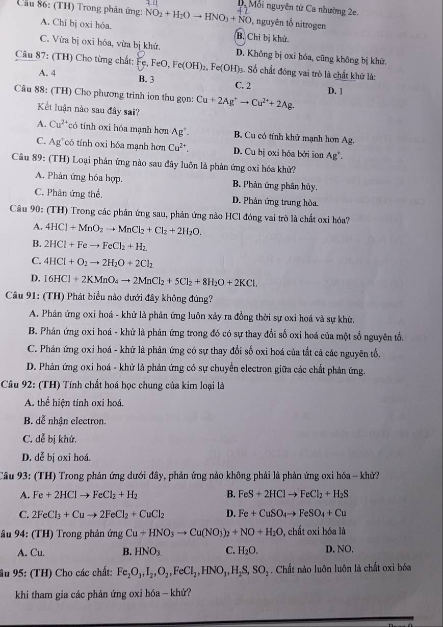 D. Mỗi nguyên tử Ca nhường 2e.
Cầu 86: (TH) Trong phản ứng: NO_2+H_2Oto HNO_3+NO , nguyên tố nitrogen
A. Chỉ bị oxi hóa. B. Chỉ bị khử.
C. Vừa bị oxi hóa, vừa bị khử. D. Không bị oxi hóa, cũng không bị khử.
Câu 87: (TH) Cho từng chất: Fe, FeO, Fe(OH)_2,Fe(OH) 3. Số chất đóng vai trò là chất khử là:
A. 4 B. 3 C. 2
D. 1
Câu 88: (TH) Cho phương trình ion thu gọn: Cu+2Ag^+to Cu^(2+)+2Ag.
Kết luận nào sau đây sai?
A. Cu^(2+) có tính oxi hóa mạnh hơn Ag^+. B. Cu có tính khử mạnh hơn Ag.
C. Ag*có tính oxi hóa mạnh hơn Cu^(2+). D. Cu bị oxi hóa bởi ion Ag*.
Câu 89: (TH) Loại phản ứng nào sau đây luôn là phản ứng oxi hóa khử?
A. Phản ứng hóa hợp. B. Phản ứng phân hủy.
C. Phản ứng thế. D. Phản ứng trung hòa.
Câu 90: (TH) Trong các phản ứng sau, phản ứng nào HCl đóng vai trò là chất oxi hóa?
A. 4HCl+MnO_2to MnCl_2+Cl_2+2H_2O.
B. 2HCl+Feto FeCl_2+H_2.
C. 4HCl+O_2to 2H_2O+2Cl_2
D. 16HCl+2KMnO_4to 2MnCl_2+5Cl_2+8H_2O+2KCl.
Câu 91: (TH) Phát biểu nào dưới đây không đúng?
A. Phản ứng oxi hoá - khử là phản ứng luôn xảy ra đồng thời sự oxi hoá và sự khử.
B. Phản ứng oxi hoá - khử là phản ứng trong đó có sự thay đổi số oxi hoá của một số nguyên tố.
C. Phản ứng oxi hoá - khử là phản ứng có sự thay đổi số oxi hoá của tất cả các nguyên tố.
D. Phản ứng oxi hoá - khử là phản ứng có sự chuyển electron giữa các chất phản ứng.
Câu 92: (TH) Tính chất hoá học chung của kim loại là
A. thể hiện tính oxi hoá.
B. dễ nhận electron.
C. dễ bị khử.
D. dễ bị oxi hoá.
Câu 93: (TH) Trong phản ứng dưới đây, phản ứng nào không phải là phản ứng oxi hóa - khử?
A. Fe+2HClto FeCl_2+H_2 B. FeS+2HClto FeCl_2+H_2S
C. 2FeCl_3+Cuto 2FeCl_2+CuCl_2 D. Fe+CuSO_4to FeSO_4+Cu
âu 94: (TH) Trong phản ứng Cu+HNO_3to Cu(NO_3)_2+NO+H_2O 0, chất oxi hóa là
A. Cu. B. HNO_3. C. H_2O. D. NO.
âu 95: (TH) Cho các chất: Fe_2O_3,I_2,O_2,FeCl_2,HNO_3,H_2S,SO_2. Chất nào luôn luôn là chất oxi hóa
khi tham gia các phản ứng oxi hóa - khử?