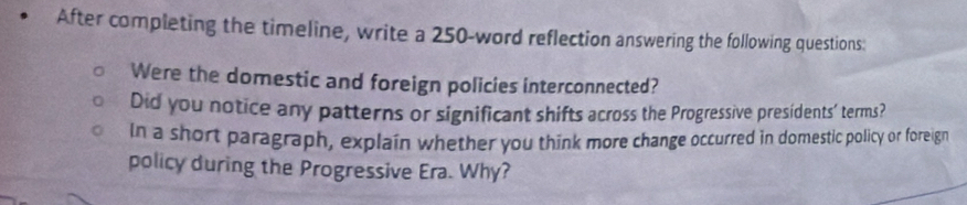 After completing the timeline, write a 250 -word reflection answering the following questions: 
Were the domestic and foreign policies interconnected? 
Did you notice any patterns or significant shifts across the Progressive presidents’ terms? 
In a short paragraph, explain whether you think more change occurred in domestic policy or foreign 
policy during the Progressive Era. Why?