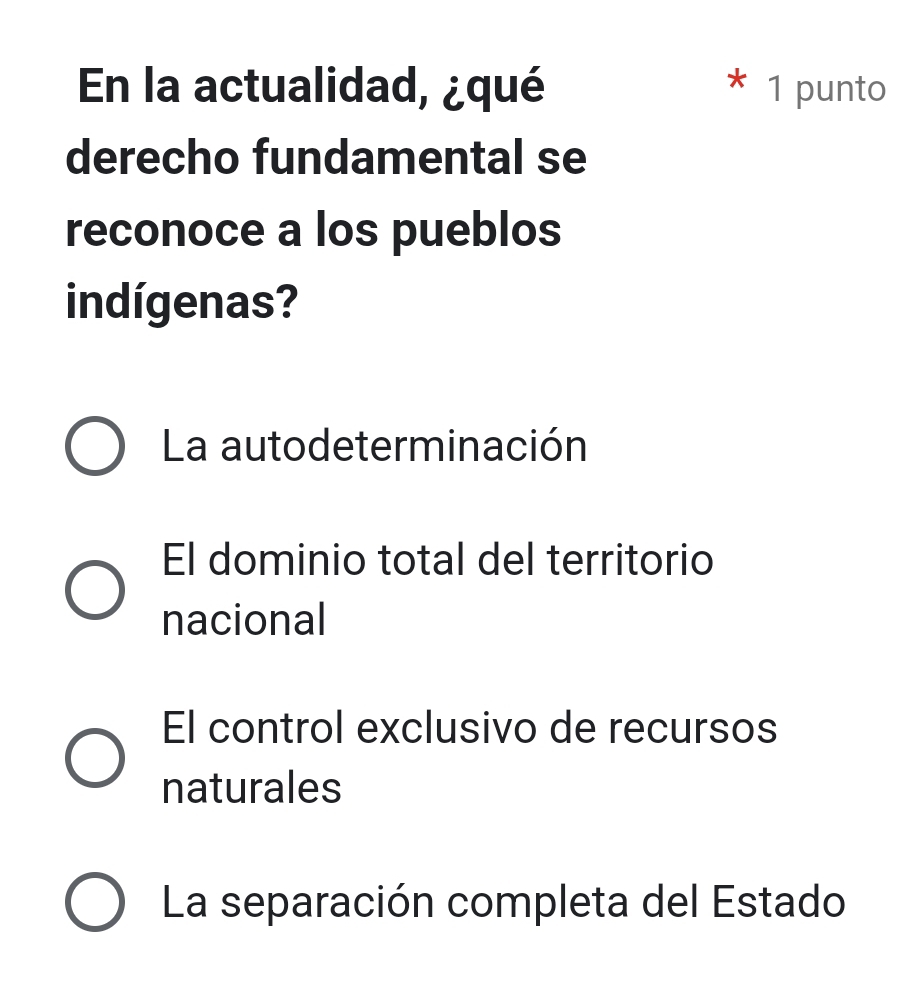 En la actualidad, ¿qué * 1 punto
derecho fundamental se
reconoce a los pueblos
indígenas?
La autodeterminación
El dominio total del territorio
nacional
El control exclusivo de recursos
naturales
La separación completa del Estado