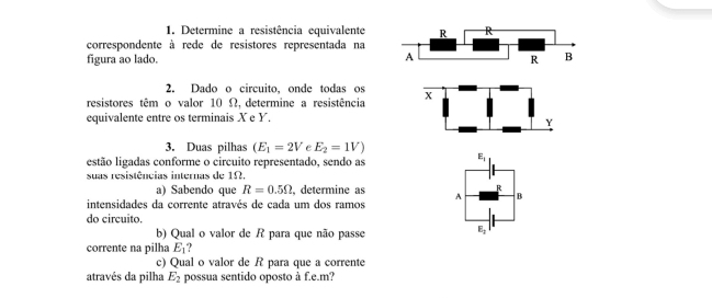 Determine a resistência equivalente R R 
correspondente à rede de resistores representada na 
A 
figura ao lado. R B
2. Dado o circuito, onde todas os 
resistores têm o valor 10 Ω, determine a resistência X
equivalente entre os terminais X e Y.
Y
3. Duas pilhas (E_1=2V E_2=1V)
estão ligadas conforme o circuito representado, sendo as
E_1
suas resistências internas de 1Ω. 
a) Sabendo que R=0.5Omega , determine as R
intensidades da corrente através de cada um dos ramos A B 
do circuito. 
b) Qual o valor de R para que não passe
E_2
corrente na pilha E_1  
c) Qual o valor de R para que a corrente 
através da pilha E_2 possua sentido oposto à f.e.m?