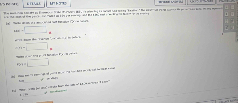 DETAILS MY NOTES PREVIOUS ANSWERS ASK YOUR TEACHER
The Audubon society at Enormous State University (ESU) is planning its annual fund-raising "Eatathon." The society will charge students 91¢ per serving of pasta. The only expenses th + =
are the cost of the pasta, estimated at 19¢ per serving, and the $360 cost of renting the facility for the evening.
x +
(a) Write down the associated cost function C(x) in dollars.
c(x)=□ x
√ . 
Write down the revenue function R(x) in dollars.
R(x)=□ x
Write down the profit function P(x) in dollars.
P(x)=□
(b) How many servings of pasta must the Audubon society sell to break even?
500 (-3=∠ 4 servings
(c) What profit (or loss) results from the sale of 1,500 servings of pasta?
$ 720 Excellent job!
PRACTICE ANOTH