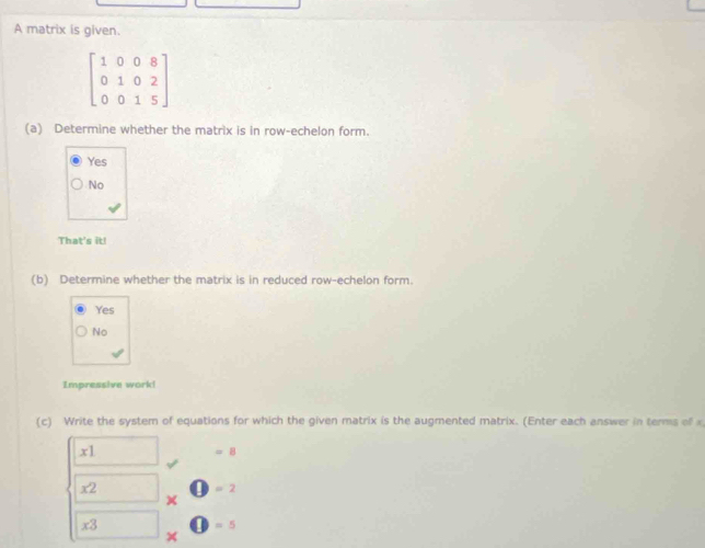 A matrix is given.
beginbmatrix 1&0&0&8 0&1&0&2 0&0&1&5endbmatrix
(a) Determine whether the matrix is in row-echelon form.
Yes
No
That's it!
(b) Determine whether the matrix is in reduced row-echelon form.
Yes
No
Impressive work!
(c) Write the system of equations for which the given matrix is the augmented matrix. (Enter each answer in terms of
x1
=8
x2 □ =2
×
x3 □ =5