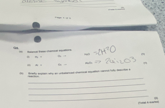 ( 1uid 6 = 
Pege 4 of 6 
Q5. 
(a) Balance these chemical equations. 
(i) H_2+ O_1 H_2O (1) 
(i) Ai+ O_1 Al_2O_3
(1) 
(b) Briefly explain why an unbalanced chemical equation cannot fully describe s 
_ 
reaction 
_ 
_ 
_ 
(2) 
(Total 4 marks)