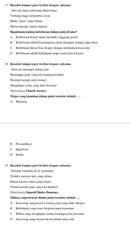 Bacalah kutipan puisi berikut dengan saksama.
'Aku tak ingin terkurung dalam batas
Terbang tinggi menembus awan
Bebas, lepas, tanpa beban
Menyongsong cahaya impian"
Bagaimana makna kebebasan dalam puisi di atas?
A. Kebebasan berarti tidak memiliki tanggung jawab
B. Kebebasan adalah kemampuan untuk mengejar mimpi tanpa batas
C. Kebebasan hanya bisa dicapai dengan melupakan masa lalu
D. Kebebasan adalah kehidupan tanpa aturan dan batasan
18. Bacalah kutipan puisi berikut dengan saksama.
"Jalan itu menangis dalam sepi
Menunggu jejak yang tak kunjung kembali
Bayang-bayang sunyi menari
Menghapus cerita yang dulu bersemi''
(Puisi karya Chairil Anwar)
Majas yang dominan dalam puisi tersebut adalah …
A. Metafora
B. Personifikasi
C. Hiperbola
D. Simile
19. Bacalah kutipan puisi berikut dengan saksama.
"Kutatap wajahmu di air genangan
Terlukis guratan luka yang dalam
Bukan karena waktu yang kejam
Namun karena janji yang kau lupakan'
(Puisi karya Sapardi Djoko Damono)
Makna yang tersirat dalam puisi tersebut adalah …
A. Seseorang yang kecewa karena janji yang tidak ditepati
B. Kehidupan yang terus berjalan tanpa kepastian
C. Waktu yang menghapus semua kenangan dan perasaan
D. Seseorang yang menyesali kesalahan masa lalu