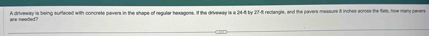 A driveway is being surfaced with concrete pavers in the shape of regular hexagons. If the driveway is a 24-ft by 27-ft rectangle, and the pavers measure 8 inches across the flats, how many pavers 
are needed?