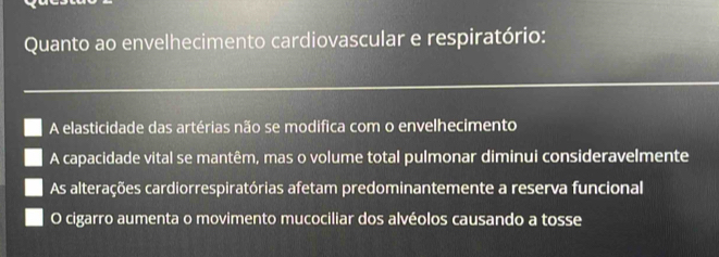 Quanto ao envelhecimento cardiovascular e respiratório:
A elasticidade das artérias não se modifica com o envelhecimento
A capacidade vital se mantêm, mas o volume total pulmonar diminui consideravelmente
As alterações cardiorrespiratórias afetam predominantemente a reserva funcional
O cigarro aumenta o movimento mucociliar dos alvéolos causando a tosse