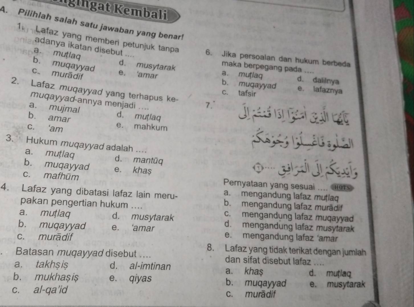 Igingat Kembali
A. Pilihlah salah satu jawaban yang benar!
1 Lafaz yang memberi petunjuk tanpa 6. Jika persoalan dan hukum berbeda
adanya ikatan disebut ....
maka berpegang pada
a. mutlaq d. musytarak a. mutlaq d. dalilnya
c.. murādif
b. muqayyad e. ‘amar b. muqayyad e. lafaznya
c. tafsir
2. Lafaz muqayyad yang terhapus ke- 7. Jresets
muqayyad-annya menjadi ....
a. mujmal d. muṭlaq
b. amar
e. mahkum
c. ‘am K ia
3. Hukum muqayyad adalah ....
a. muṭlaq d. mantūq
b. muqayyad e. kha$
c. mafhūm Pernyataan yang sesuai HOTS
4. Lafaz yang dibatasi lafaz lain meru-
a. mengandung lafaz muṭlaq
pakan pengertian hukum ....
b. mengandung lafaz murādif
a. muṭlaq d. musytarak
c. mengandung lafaz muqayyad
b. muqayyad e. ‘amar
d. mengandung lafaz musytarak
c. murādif e. mengandung lafaz ‘amar
8. Lafaz yang tidak terikat dengan jumlah
Batasan muqayyad disebut …... dan sifat disebut lafaz ....
a. takhş iş d. al-imtinan a. kha$ d. mutlaq
b. mukhaşiș e. qiyas b. muqayyad e， musytarak
c. al-qa’id
c. murādif