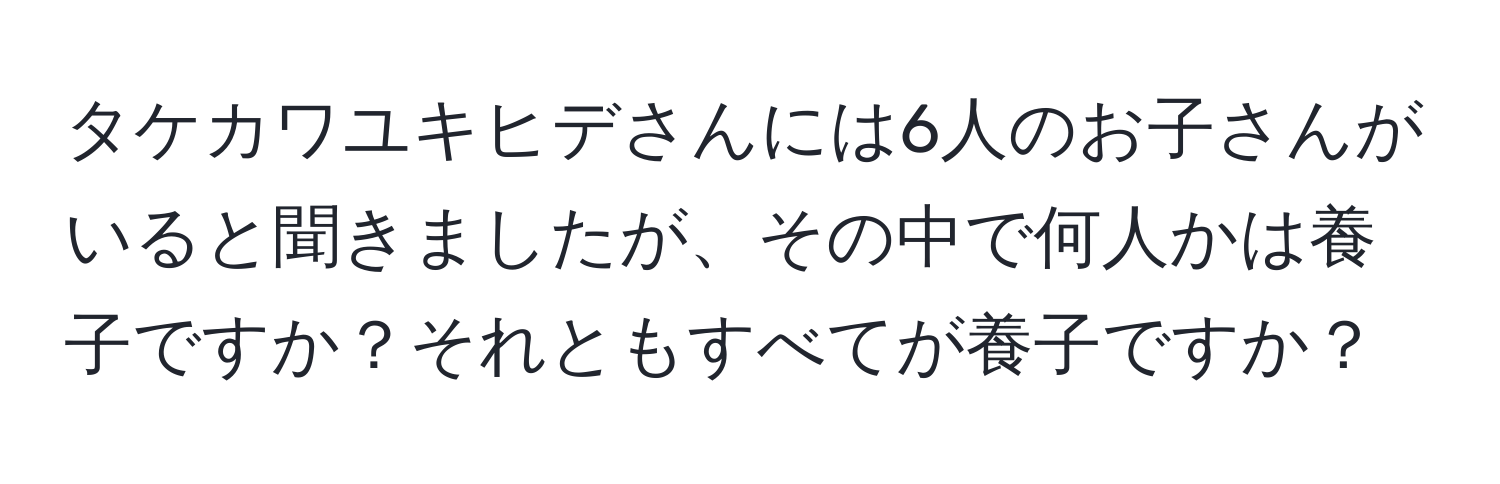 タケカワユキヒデさんには6人のお子さんがいると聞きましたが、その中で何人かは養子ですか？それともすべてが養子ですか？