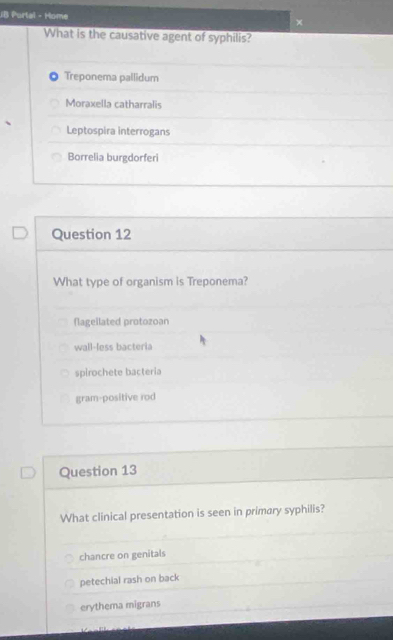 JB Portal - Home ×
What is the causative agent of syphilis?
Treponema pallidum
Moraxella catharralis
Leptospira interrogans
Borrelia burgdorferi
Question 12
What type of organism is Treponema?
flageilated protozoan
wall-less bacteria
spirochete bacteria
gram-positive rod
Question 13
What clinical presentation is seen in primary syphilis?
chancre on genitals
petechial rash on back
erythema migrans