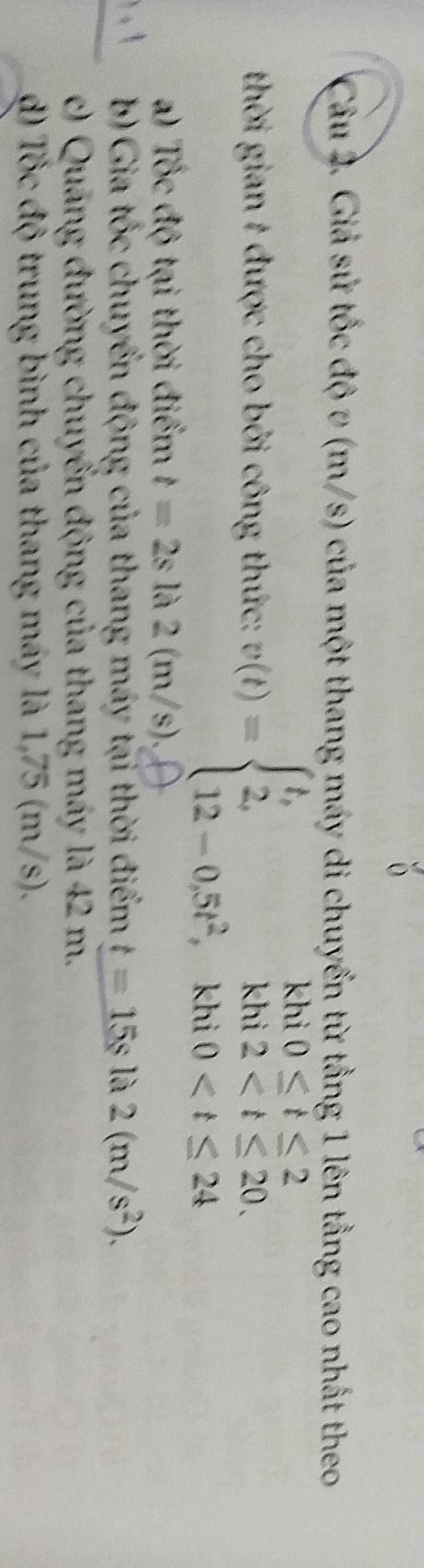 Giả sử tốc độ v (m/s) của một thang máy di chuyển từ tầng 1 lên tằng cao nhất theo 
khi 0≤ t≤ 2
thời gian # được cho bởi công thức: v(t)=beginarrayl t, 2, 12-0.5t^2,endarray. kh 2
L _ 0
kh 
a) Tốc độ tại thời điểm t=2sla2(m/s). 
b) Gia tốc chuyển động của thang máy tại thời điểm t=15sla2(m/s^2). 
c) Quang đường chuyển động của thang máy là 42 m. 
đ) Tốc độ trung bình của thang máy là 1,75 (m/s).