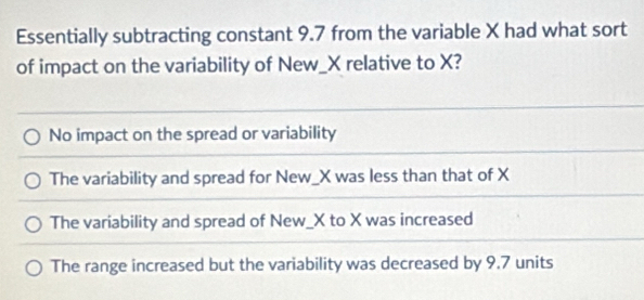 Essentially subtracting constant 9.7 from the variable X had what sort
of impact on the variability of New_ X relative to X?
No impact on the spread or variability
The variability and spread for New_ X was less than that of X
The variability and spread of New_ X to X was increased
The range increased but the variability was decreased by 9.7 units